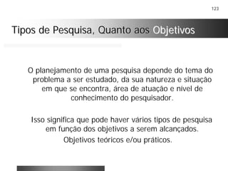 123
Tipos de Pesquisa, Quanto aosTipos de Pesquisa, Quanto aos ObjetivosObjetivos
O planejamento de uma pesquisa depende do tema do
problema a ser estudado, da sua natureza e situação
em que se encontra, área de atuação e nível de
conhecimento do pesquisador.
Isso significa que pode haver vários tipos de pesquisa
em função dos objetivos a serem alcançados.
Objetivos teóricos e/ou práticos.
 