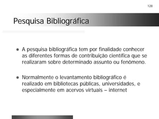 128
Pesquisa BibliográficaPesquisa Bibliográfica
! A pesquisa bibliográfica tem por finalidade conhecer
as diferentes formas de contribuição científica que se
realizaram sobre determinado assunto ou fenômeno.
! Normalmente o levantamento bibliográfico é
realizado em bibliotecas públicas, universidades, e
especialmente em acervos virtuais – internet
 