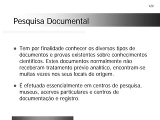 129
Pesquisa DocumentalPesquisa Documental
! Tem por finalidade conhecer os diversos tipos de
documentos e provas existentes sobre conhecimentos
científicos. Estes documentos normalmente não
receberam tratamento prévio analítico, encontram-se
muitas vezes nos seus locais de origem.
! É efetuada essencialmente em centros de pesquisa,
museus, acervos particulares e centros de
documentação e registro.
 