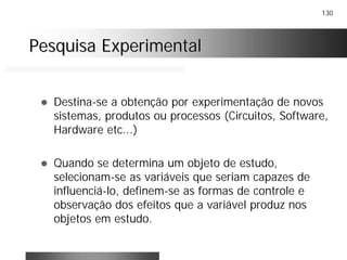 130
Pesquisa ExperimentalPesquisa Experimental
! Destina-se a obtenção por experimentação de novos
sistemas, produtos ou processos (Circuitos, Software,
Hardware etc...)
! Quando se determina um objeto de estudo,
selecionam-se as variáveis que seriam capazes de
influenciá-lo, definem-se as formas de controle e
observação dos efeitos que a variável produz nos
objetos em estudo.
 