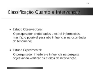 139
Classificação Quanto a IntervençãoClassificação Quanto a Intervenção
! Estudo Observacional:
O pesquisador anota dados e extrai informações,
mas faz o possível para não influenciar na ocorrência
do fenômeno;
! Estudo Experimental:
O pesquisador interfere e influencia na pesquisa,
objetivando verificar os efeitos da intervenção.
 