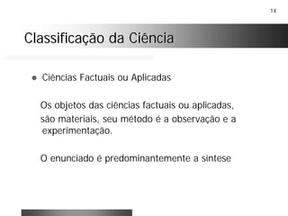 14
Classificação da CiênciaClassificação da Ciência
! Ciências Factuais ou Aplicadas
Os objetos das ciências factuais ou aplicadas,
são materiais, seu método é a observação e a
experimentação.
O enunciado é predominantemente a síntese
 