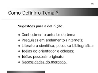 149
Como Definir o Tema ?Como Definir o Tema ?
! Conhecimento anterior do tema;
! Pesquisas em andamento (internet);
! Literatura científica, pesquisa bibliográfica;
! Idéias do orientador e colegas;
! Idéias pessoais originais;
! Necessidades do mercado.
Sugestões para a definição:
 