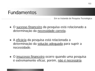 153
FundamentosFundamentos
! O sucesso financeiro da pesquisa está relacionado a
determinação da necessidade correta.
! A eficácia da pesquisa está relacionada a
determinação da solução adequada para suprir a
necessidade.
! O insucesso financeiro ocorre quando uma pesquisa
é extremamente eficaz, porém, não é necessária.
Em se tratando de Pesquisa Tecnológica:
 