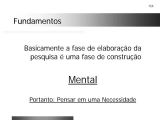 154
FundamentosFundamentos
Basicamente a fase de elaboração da
pesquisa é uma fase de construção
Mental
Portanto: Pensar em uma Necessidade
 