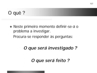 157
O quê ?O quê ?
! Neste primeiro momento definir-se-á o
problema a investigar.
Procura-se responder às perguntas:
O que será investigado ?
O que será feito ?
 