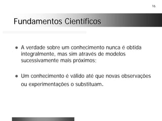 16
! A verdade sobre um conhecimento nunca é obtida
integralmente, mas sim através de modelos
sucessivamente mais próximos;
! Um conhecimento é válido até que novas observações
ou experimentações o substituam.
Fundamentos CientíficosFundamentos Científicos
 