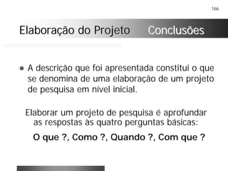 166
Elaboração do ProjetoElaboração do Projeto ConclusõesConclusões
! A descrição que foi apresentada constitui o que
se denomina de uma elaboração de um projeto
de pesquisa em nível inicial.
Elaborar um projeto de pesquisa é aprofundar
as respostas às quatro perguntas básicas:
O que ?, Como ?, Quando ?, Com que ?
 
