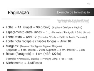 172
PaginaçãoPaginação
! Folha = A4 (Papel = 90 g/cm²) (Arquivo / Configurar Página)
! Espaçamento entre linhas = 1,5 (Formatar / Parágrafo / Entre Linhas)
! Fonte texto = Arial 12 (Formatar / Fonte = Estilo da Fonte, Tamanho)
! Fonte nota rodapé e citações longas = Arial 10
! Margens: (Arquivo / Configurar Página / Margens)
Esquerda = 4 cm, Direita = 2 cm, Superior = 3 cm, Inferior = 3 cm
! Recuo (Parágrafo) = 1 cm (NBR 12256)
(Formatar / Parágrafo / Especial = Primeira Linha) / Por = 1 cm)
! Alinhamento = Justificado
Para utilização do editor de texto Word 2000 Microsoft
seguir as etapas de formatação (Fonte de cor branca)
Exemplo de formatação
 