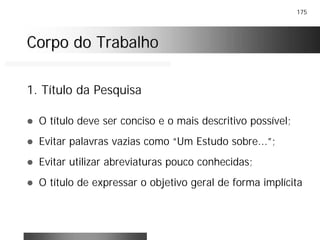 175
Corpo do TrabalhoCorpo do Trabalho
! O título deve ser conciso e o mais descritivo possível;
! Evitar palavras vazias como “Um Estudo sobre...”;
! Evitar utilizar abreviaturas pouco conhecidas;
! O título de expressar o objetivo geral de forma implícita
1. Título da Pesquisa
 
