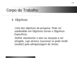 179
Corpo do TrabalhoCorpo do Trabalho
4. Objetivos
Lista dos objetivos da pesquisa. Pode ser
subdividido em Objetivos Gerais e Objetivos
Específicos.
Definir claramente o alvo ou situação a ser
atingida, cujo alcance (sucesso) se pode medir
(avaliar) pela ultrapassagem de metas.
 