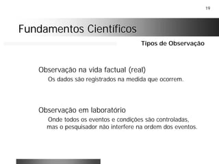 19
Fundamentos CientíficosFundamentos Científicos
Observação na vida factual (real)
Os dados são registrados na medida que ocorrem.
Observação em laboratório
Onde todos os eventos e condições são controladas,
mas o pesquisador não interfere na ordem dos eventos.
Tipos de Observação
 