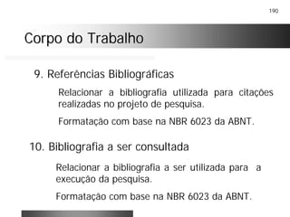 190
Corpo do TrabalhoCorpo do Trabalho
9. Referências Bibliográficas
10. Bibliografia a ser consultada
Relacionar a bibliografia utilizada para citações
realizadas no projeto de pesquisa.
Formatação com base na NBR 6023 da ABNT.
Relacionar a bibliografia a ser utilizada para a
execução da pesquisa.
Formatação com base na NBR 6023 da ABNT.
 