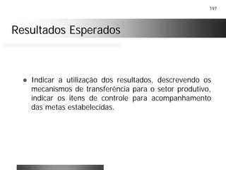 197
Resultados EsperadosResultados Esperados
! Indicar a utilização dos resultados, descrevendo os
mecanismos de transferência para o setor produtivo,
indicar os itens de controle para acompanhamento
das metas estabelecidas.
 