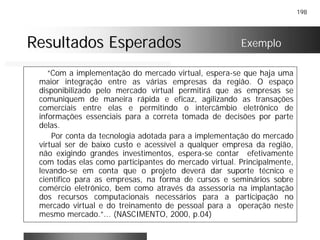 198
Resultados EsperadosResultados Esperados
“Com a implementação do mercado virtual, espera-se que haja uma
maior integração entre as várias empresas da região. O espaço
disponibilizado pelo mercado virtual permitirá que as empresas se
comuniquem de maneira rápida e eficaz, agilizando as transações
comerciais entre elas e permitindo o intercâmbio eletrônico de
informações essenciais para a correta tomada de decisões por parte
delas.
Por conta da tecnologia adotada para a implementação do mercado
virtual ser de baixo custo e acessível a qualquer empresa da região,
não exigindo grandes investimentos, espera-se contar efetivamente
com todas elas como participantes do mercado virtual. Principalmente,
levando-se em conta que o projeto deverá dar suporte técnico e
científico para as empresas, na forma de cursos e seminários sobre
comércio eletrônico, bem como através da assessoria na implantação
dos recursos computacionais necessários para a participação no
mercado virtual e do treinamento de pessoal para a operação neste
mesmo mercado.”... (NASCIMENTO, 2000, p.04)
Exemplo
 