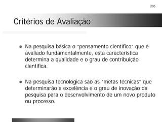 206
Critérios de AvaliaçãoCritérios de Avaliação
! Na pesquisa básica o “pensamento científico” que é
avaliado fundamentalmente, esta característica
determina a qualidade e o grau de contribuição
científica.
! Na pesquisa tecnológica são as “metas técnicas” que
determinarão a excelência e o grau de inovação da
pesquisa para o desenvolvimento de um novo produto
ou processo.
 