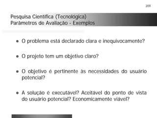 209
Pesquisa Científica (Tecnológica)Pesquisa Científica (Tecnológica)
Parâmetros de AvaliaçãoParâmetros de Avaliação -- ExemplosExemplos
! O problema está declarado clara e inequivocamente?
! O projeto tem um objetivo claro?
! O objetivo é pertinente às necessidades do usuário
potencial?
! A solução é executável? Aceitável do ponto de vista
do usuário potencial? Economicamente viável?
 