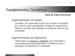 21
Fundamentos CientíficosFundamentos Científicos
Experimentação em campo
Os dados são registrados a partir das reações resultantes
das variáveis que o pesquisador introduz no experimento.
Todos os eventos são realizados no ambiente externo não
controlado.
Experimentação em laboratório
Onde todas as variáveis e condições são controladas e,
são introduzidas pelo pesquisador. O ambiente para a
realização da experiência é controlado.
Tipos de Experimentação
 