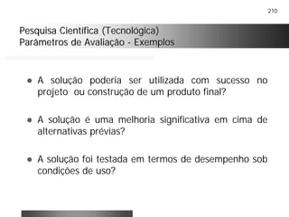 210
Pesquisa Científica (Tecnológica)Pesquisa Científica (Tecnológica)
Parâmetros de AvaliaçãoParâmetros de Avaliação -- ExemplosExemplos
! A solução poderia ser utilizada com sucesso no
projeto ou construção de um produto final?
! A solução é uma melhoria significativa em cima de
alternativas prévias?
! A solução foi testada em termos de desempenho sob
condições de uso?
 