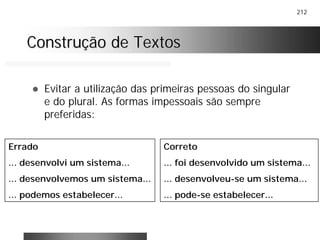 212
Construção de TextosConstrução de Textos
! Evitar a utilização das primeiras pessoas do singular
e do plural. As formas impessoais são sempre
preferidas:
Errado
... desenvolvi um sistema...
... desenvolvemos um sistema...
... podemos estabelecer...
Correto
... foi desenvolvido um sistema...
... desenvolveu-se um sistema...
... pode-se estabelecer...
 