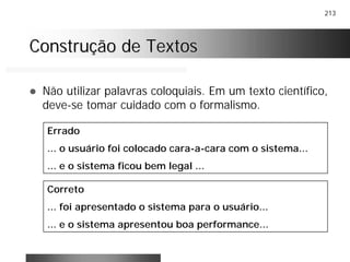 213
Construção de TextosConstrução de Textos
! Não utilizar palavras coloquiais. Em um texto científico,
deve-se tomar cuidado com o formalismo.
Errado
... o usuário foi colocado cara-a-cara com o sistema...
... e o sistema ficou bem legal ...
Correto
... foi apresentado o sistema para o usuário...
... e o sistema apresentou boa performance...
 