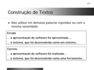 214
Construção de TextosConstrução de Textos
! Não utilizar em demasia palavras repetidas ou com a
mesma sonoridade:
Errado
... a apresentação do software foi apresentada ...
... o sistema, que foi desenvolvido como um sistema...
Correto
... a apresentação do software foi realizada...
... o sistema, que foi desenvolvido como uma ferramenta...
 