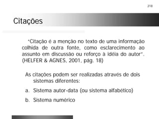 218
CitaçõesCitações
“Citação é a menção no texto de uma informação
colhida de outra fonte, como esclarecimento ao
assunto em discussão ou reforço à idéia do autor”.
(HELFER & AGNES, 2001, pág. 18)
As citações podem ser realizadas através de dois
sistemas diferentes:
a. Sistema autor-data (ou sistema alfabético)
b. Sistema numérico
 