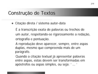 219
Construção de TextosConstrução de Textos
! Citação direta / sistema autor-data
É a transcrição exata de palavras ou trechos de
um autor, respeitando-se rigorosamente a redação,
ortografia e pontuação.
A reprodução deve aparecer, sempre, entre aspas
duplas, mesmo que compreenda mais de um
parágrafo.
Quando a citação textual já apresentar palavras
entre aspas, estas devem ser transformadas em
apóstrofos ou aspas simples, ou seja: ‘ ... ‘
 