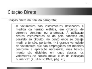 221
Citação DiretaCitação Direta
Os voltímetros são instrumentos destinados a
medida da tensão elétrica, em circuitos de
corrente contínua ou alternada. A utilização
destes instrumentos se dá pela conexão em
paralelo ao circuito, no ponto onde se deseja
medir a tensão, portanto, “Há grande variedade
de voltímetros que são empregados em medidas
conforme a aplicação necessária, mas basica-
mente são divididos em duas classes, os
voltímetros de bobina móvel e os de indicação
numérica” (KUSHNIR,1978, pág. 40).
Citação direta no final do parágrafo:
 