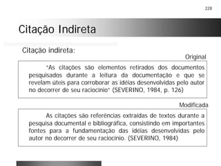228
Citação IndiretaCitação Indireta
“As citações são elementos retirados dos documentos
pesquisados durante a leitura da documentação e que se
revelam úteis para corroborar as idéias desenvolvidas pelo autor
no decorrer de seu raciocínio” (SEVERINO, 1984, p. 126)
Citação indireta:
Original
As citações são referências extraídas de textos durante a
pesquisa documental e bibliográfica, consistindo em importantes
fontes para a fundamentação das idéias desenvolvidas pelo
autor no decorrer de seu raciocínio. (SEVERINO, 1984)
Modificada
 