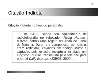230
Citação IndiretaCitação Indireta
Em 1901, usando seu equipamento de
radiotelegrafia no rebocador Flying Hunters,
Marconi cobriu uma regata realizada no Canal
da Mancha. Durante a competição, as notícias
eram redigidas, enviadas em código Morse e
captadas pela estação receptora instalada em
Kingston, que as transmitida pelo telefone para
o jornal Daily Express, (JORGE, 2000) .
Citação indireta no final do parágrafo:
 