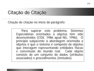 233
Citação de CitaçãoCitação de Citação
Para superar este problema, Sistemas
Especialistas orientados a objetos têm sido
desenvolvidos (COX, 1986 apud NG, 1996). O
princípio subjacente à abordagem orientada a
objetos é que o sistema é composto de objetos
que interagem representando entidades físicas
e conceituais do mundo real. Cada objeto
consiste de um conjunto de dados (atributos
associados) e procedimentos (métodos).
Citação de citação no início do parágrafo:
 