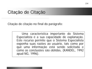 234
Citação de CitaçãoCitação de Citação
Uma característica importante do Sistema
Especialista é a sua capacidade de explanação.
Este recurso permite que o Sistema Especialista
exponha suas razões ao usuário, tais como por
quê uma informação está sendo solicitada e
como as conclusões são obtidas, (KANDEL, 1992
apud NG, 1996).
Citação de citação no final do parágrafo:
 