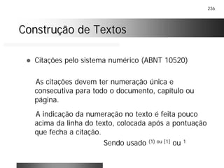 236
Construção de TextosConstrução de Textos
! Citações pelo sistema numérico (ABNT 10520)
As citações devem ter numeração única e
consecutiva para todo o documento, capítulo ou
página.
A indicação da numeração no texto é feita pouco
acima da linha do texto, colocada após a pontuação
que fecha a citação.
Sendo usado (1) ou [1] ou 1
 