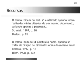 240
RecursosRecursos
O termo Ibidem ou Ibid. só é utilizado quando forem
realizadas várias citações de um mesmo documento,
variando apenas a paginação.
Schmidt, 1997, p. 90
Ibidem. p. 95
O termo Idem ou Id substitui o nome, quando se
tratar de citação de diferentes obras do mesmo autor
Carraro, 1997, p. 18
Idem. 1998, p. 132
 