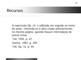 241
RecursosRecursos
A expressão Op. cit. é utilizada em seguida ao nome
do autor, referindo-se à obra citada anteriormente,
na mesma página, quando houver intercalação de
outras notas.
Tell, 1995, p. 67
Santos, 1987, p. 305
Tell, Op. cit. p. 45
 