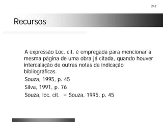 242
RecursosRecursos
A expressão Loc. cit. é empregada para mencionar a
mesma página de uma obra já citada, quando houver
intercalação de outras notas de indicação
bibliográficas.
Souza, 1995, p. 45
Silva, 1991, p. 76
Souza, loc. cit. = Souza, 1995, p. 45
 