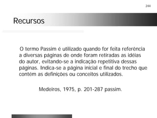 244
RecursosRecursos
O termo Passim é utilizado quando for feita referência
a diversas páginas de onde foram retiradas as idéias
do autor, evitando-se a indicação repetitiva dessas
páginas. Indica-se a página inicial e final do trecho que
contém as definições ou conceitos utilizados.
Medeiros, 1975, p. 201-287 passim.
 