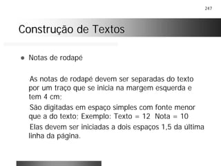 247
Construção de TextosConstrução de Textos
! Notas de rodapé
As notas de rodapé devem ser separadas do texto
por um traço que se inicia na margem esquerda e
tem 4 cm;
São digitadas em espaço simples com fonte menor
que a do texto; Exemplo: Texto = 12 Nota = 10
Elas devem ser iniciadas a dois espaços 1,5 da última
linha da página.
 