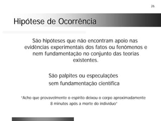 26
Hipótese de OcorrênciaHipótese de Ocorrência
São hipóteses que não encontram apoio nas
evidências experimentais dos fatos ou fenômenos e
nem fundamentação no conjunto das teorias
existentes.
São palpites ou especulações
sem fundamentação científica
“Acho que provavelmente o espírito deixou o corpo aproximadamente
8 minutos após a morte do indivíduo”
 