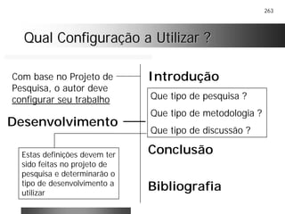 263
Qual Configuração a Utilizar ?Qual Configuração a Utilizar ?
Introdução
Conclusão
Bibliografia
Com base no Projeto de
Pesquisa, o autor deve
configurar seu trabalho Que tipo de pesquisa ?
Que tipo de metodologia ?
Que tipo de discussão ?
Desenvolvimento
Estas definições devem ter
sido feitas no projeto de
pesquisa e determinarão o
tipo de desenvolvimento a
utilizar
 