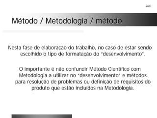 264
Método / Metodologia / métodoMétodo / Metodologia / método
Nesta fase de elaboração do trabalho, no caso de estar sendo
escolhido o tipo de formatação do “desenvolvimento”.
O importante é não confundir Método Científico com
Metodologia a utilizar no “desenvolvimento” e métodos
para resolução de problemas ou definição de requisitos do
produto que estão incluídos na Metodologia.
 