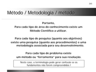 265
Método / Metodologia / métodoMétodo / Metodologia / método
Portanto,
Para cada tipo de área do conhecimento existe um
Método Cientifico a utilizar.
Para cada tipo de pesquisa (quanto aos objetivos)
existe uma pesquisa (quanto aos procedimentos) e uma
metodologia associada para seu desenvolvimento.
Para cada tipo de problema existe
um método ou “ferramenta” para sua resolução.
Neste caso, a terminologia pode gerar confusão se os
fundamentos não forem compreendidos !
 