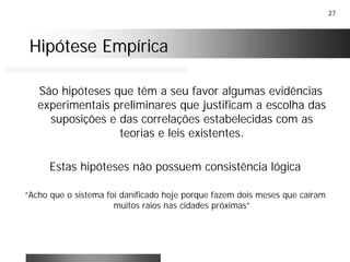 27
Hipótese EmpíricaHipótese Empírica
São hipóteses que têm a seu favor algumas evidências
experimentais preliminares que justificam a escolha das
suposições e das correlações estabelecidas com as
teorias e leis existentes.
Estas hipóteses não possuem consistência lógica
“Acho que o sistema foi danificado hoje porque fazem dois meses que caíram
muitos raios nas cidades próximas”
 