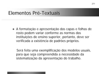271
Elementos PréElementos Pré--TextuaisTextuais
! A formatação e apresentação das capas e folhas de
rosto podem variar conforme as normas das
instituições de ensino superior, portanto, deve ser
verificada a existência de padrões próprios.
Será feita uma exemplificação dos modelos usuais,
para que seja compreendida a necessidade da
sistematização da apresentação do trabalho.
 