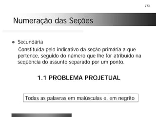 273
Numeração das SeçõesNumeração das Seções
! Secundária
Constituída pelo indicativo da seção primária a que
pertence, seguido do número que lhe for atribuído na
seqüência do assunto separado por um ponto.
1.1 PROBLEMA PROJETUAL
Todas as palavras em maiúsculas e, em negrito
 