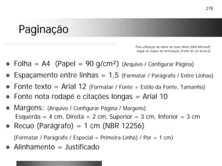 278
PaginaçãoPaginação
! Folha = A4 (Papel = 90 g/cm²) (Arquivo / Configurar Página)
! Espaçamento entre linhas = 1,5 (Formatar / Parágrafo / Entre Linhas)
! Fonte texto = Arial 12 (Formatar / Fonte = Estilo da Fonte, Tamanho)
! Fonte nota rodapé e citações longas = Arial 10
! Margens: (Arquivo / Configurar Página / Margens)
Esquerda = 4 cm, Direita = 2 cm, Superior = 3 cm, Inferior = 3 cm
! Recuo (Parágrafo) = 1 cm (NBR 12256)
(Formatar / Parágrafo / Especial = Primeira Linha) / Por = 1 cm)
! Alinhamento = Justificado
Para utilização do editor de texto Word 2000 Microsoft
seguir as etapas de formatação (Fonte de cor branca)
 