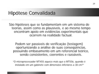 29
Hipótese ConvalidadaHipótese Convalidada
São hipóteses que se fundamentam em um sistema de
teorias, assim como as plausíveis, e ao mesmo tempo
encontram apoio em evidências experimentais que
ocorrem na realidade factual.
Podem ser passíveis de verificação (testagem)
oportunizando a análise de suas conseqüências,
possuindo embasamento em um referencial teórico,
sendo consistentes, coerentes e razoáveis.
“O microprocessador MT455 aquece mais que o MT556, quando é
instalado em um gabinete com dimensões inferiores a 30 cm³”
 