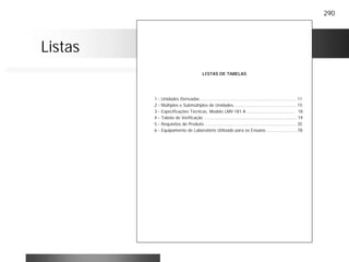 290
LISTAS DE TABELAS
1 - Unidades Derivadas ....................................................................... 11
2 - Múltiplos e Submúltiplos de Unidades............................................... 15
3 - Especificações Técnicas, Modelo LMV-181 A .................................... 18
4 - Tabela de Verificação ..................................................................... 19
5 - Requisitos do Produto .................................................................... 35
6 - Equipamento de Laboratório Utilizado para os Ensaios ...................... 78
Listas
 