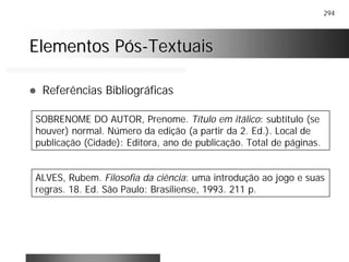 294
Elementos PósElementos Pós--TextuaisTextuais
! Referências Bibliográficas
SOBRENOME DO AUTOR, Prenome. Título em itálico: subtítulo (se
houver) normal. Número da edição (a partir da 2. Ed.). Local de
publicação (Cidade): Editora, ano de publicação. Total de páginas.
ALVES, Rubem. Filosofia da ciência: uma introdução ao jogo e suas
regras. 18. Ed. São Paulo: Brasiliense, 1993. 211 p.
 